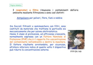 I respiratori a filtro rimuovono i contaminanti dall’aria
ambiente mediante filtrazione e sono così distinti:
Antipolvere per polveri, fibre, fumi e nebbie
Sia facciali filtranti o semimaschere con filtri, sono
costituiti da materiale che trattiene le particelle sia
meccanicamente che per azione elettrostatica.
Hanno 3 classi di protezione, ad efficienza crescente,
Pagina didattica
meccanicamente che per azione elettrostatica.
Hanno 3 classi di protezione, ad efficienza crescente,
normalmente espressa con un Fattore Nominale di
Protezione (FNP) che è il rapporto fra concentrazione
del contaminante nell’ambiente e dentro la maschera.
Il fattore risultante arrotondato, per sicurezza,
all’intero inferiore indica di quante volte il dispositivo
può ridurre la concentrazione esterna.
FFP EN 149
 
