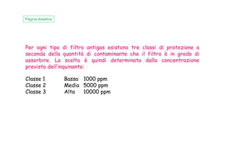 Per ogni tipo di filtro antigas esistono tre classi di protezione a
seconda della quantità di contaminante che il filtro è in grado di
assorbire. La scelta è quindi determinata dalla concentrazione
prevista dell’inquinante:
Classe 1 Bassa 1000 ppm
Pagina didattica
Classe 1 Bassa 1000 ppm
Classe 2 Media 5000 ppm
Classe 3 Alta 10000 ppm
 