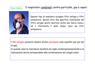 Questo tipo di maschera accoppia filtri antigas a filtri
antipolvere. Quindi oltre alla specifica colorazione del
filtro antigas dovrà riportate anche una fascia bianca,
ed il riferimento P della classe, tipici dei filtri
antipolvere.
I respiratori combinati contro particelle, gas e vaporiPagina didattica
I filtri antigas possono essere anche polivalenti cioè specifici per più tipi
di gas.
In questo caso la marcatura riporterà più sigle contemporaneamente e la
colorazione dovrà corrispondere alla combinazione dei singoli colori.
 