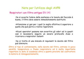 •Se si avverte l’odore della sostanza e la tenuta del facciale è
buona, il filtro deve essere immediatamente sostituito
•Attenzione ai gas per i quali la soglia olfattiva è superiore a
quella che può porre a rischio l’operatore
Note per l’utilizzo degli AVPR
Respiratori con filtro antigas EN 141
•Alcuni operatori possono non avvertire gli odori ed in questi
casi è necessario seguire un severo protocollo d’uso o
ricorrere a respiratori isolanti
•Se si tratta di una miscela di inquinanti la durata del filtro
può diminuire
Oltre al tipo di contaminante, nella durata del filtro, entrano in gioco
umidità, temperatura e flusso respiratorio ed è molto importante
rispettare le date di scadenza oltre a quanto previsto dal costruttore
in materia di immagazzinamento.
 