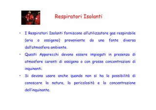 Respiratori Isolanti
• I Respiratori Isolanti forniscono all’utilizzatore gas respirabile
(aria o ossigeno) proveniente da una fonte diversa
dall’atmosfera ambiente.
• Questi Apparecchi devono essere impiegati in presenza di• Questi Apparecchi devono essere impiegati in presenza di
atmosfere carenti di ossigeno o con grosse concentrazioni di
inquinanti.
• Si devono usare anche quando non si ha la possibilità di
conoscere la natura, la pericolosità e la concentrazione
dell’inquinante.
 