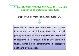 D. Lgs 81/2008 TITOLO III Capo II - Uso dei
dispositivi di protezione individuale
Dispositivo di Protezione Individuale (DPI)
Pagina didattica
qualsiasi attrezzatura destinata ad esserequalsiasi attrezzatura destinata ad essere
indossata e tenuta dal lavoratore allo scopo di
proteggerlo contro uno o più rischi suscettibili di
minacciarne la sicurezza o la salute durante il
lavoro, nonché ogni complemento o accessorio
destinato a tale scopo.
 