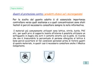 Guanti di protezione contro i prodotti chimici ed i microrganismi
Per la scelta del guanto adatto è di essenziale importanza
controllare verso quali sostanze e a quali concentrazioni sono stati
testati è perciò necessario consultare sempre la nota informativa.
Pagina didattica
I materiali più comunemente utilizzati sono lattice, nitrile, butile, PVC
etc.; per quelli privi di supporto tessile all’interno è possibile utilizzare un
sottoguanto in maglia che eviti il contatto diretto con la pelle. Si ricorda
etc.; per quelli privi di supporto tessile all’interno è possibile utilizzare un
sottoguanto in maglia che eviti il contatto diretto con la pelle. Si ricorda
che non è trascurabile la percentuale di persone allergiche al lattice è
bene perciò accertarsi di tali condizioni personali prima di fornire guanti
di questo materiale, in questi casi è necessario consultare anche il Medico
Competente.
 