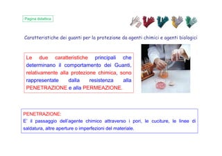 Caratteristiche dei guanti per la protezione da agenti chimici e agenti biologici
Pagina didattica
Le due caratteristiche principali che
determinano il comportamento dei Guanti,
relativamente alla protezione chimica, sono
rappresentate dalla resistenza allarappresentate dalla resistenza alla
PENETRAZIONE e alla PERMEAZIONE.
PENETRAZIONE:
E’ il passaggio dell’agente chimico attraverso i pori, le cuciture, le linee di
saldatura, altre aperture o imperfezioni del materiale.
 