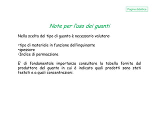 Note per l’uso dei guanti
Nella scelta del tipo di guanto è necessario valutare:
•tipo di materiale in funzione dell’inquinante
•spessore
•Indice di permeazione
Pagina didattica
•Indice di permeazione
E’ di fondamentale importanza consultare la tabella fornita dal
produttore del guanto in cui è indicato quali prodotti sono stati
testati e a quali concentrazioni.
 