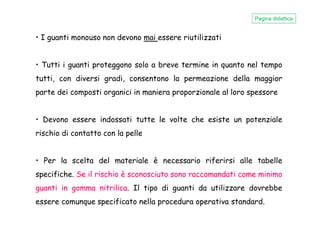 • I guanti monouso non devono mai essere riutilizzati
• Tutti i guanti proteggono solo a breve termine in quanto nel tempo
tutti, con diversi gradi, consentono la permeazione della maggior
parte dei composti organici in maniera proporzionale al loro spessore
Pagina didattica
• Devono essere indossati tutte le volte che esiste un potenziale
rischio di contatto con la pelle
• Per la scelta del materiale è necessario riferirsi alle tabelle
specifiche. Se il rischio è sconosciuto sono raccomandati come minimo
guanti in gomma nitrilica. Il tipo di guanti da utilizzare dovrebbe
essere comunque specificato nella procedura operativa standard.
 