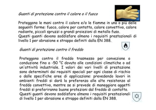 Guanti di protezione contro il calore o il fuoco
Proteggono le mani contro il calore e/o le fiamme in una o più delle
seguenti forme: fuoco, calore per contatto, calore convettivo, calore
radiante, piccoli spruzzi o grandi proiezioni di metallo fuso.
Questi guanti devono soddisfare almeno i requisiti prestazionali di
livello 1 per abrasione e strappo definiti dalla EN 388.
Guanti di protezione contro il freddo
Proteggono contro il freddo trasmesso per convezione o
conduzione fino a -50 °C dovuto alle condizioni climatiche o ad
un'attività industriale. I valori dei vari livelli di prestazione
sono determinati dai requisiti speciali per ogni classe di rischio
o dalle specifiche aree di applicazione: prevedendo lavori in
ambienti freddi si darà la preferenza alle alte resistenze al
freddo convettivo, mentre se si prevede di maneggiare aggetti
freddi si preferiranno buone protezioni dal freddo di contatto.
Questi guanti devono soddisfare almeno i requisiti prestazionali
di livello 1 per abrasione e strappo definiti dalla EN 388.
 