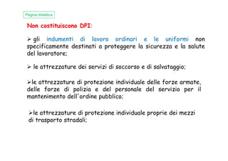 Non costituiscono DPI:
Pagina didattica
gli indumenti di lavoro ordinari e le uniformi non
specificamente destinati a proteggere la sicurezza e la salute
del lavoratore;
le attrezzature dei servizi di soccorso e di salvataggio;
le attrezzature di protezione individuale delle forze armate,le attrezzature di protezione individuale delle forze armate,
delle forze di polizia e del personale del servizio per il
mantenimento dell'ordine pubblico;
le attrezzature di protezione individuale proprie dei mezzi
di trasporto stradali;
 