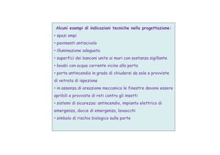 Alcuni esempi di indicazioni tecniche nella progettazione:
• spazi ampi
• pavimenti antiscivolo
• illuminazione adeguata
• superfici dei banconi unite ai muri con sostanza sigillante
• lavabi con acqua corrente vicino alla porta
• porte antincendio in grado di chiudersi da sole e provviste
di vetrata di ispezionedi vetrata di ispezione
• in assenza di areazione meccanica le finestre devono essere
apribili e provviste di reti contro gli insetti
• sistemi di sicurezza: antincendio, impianto elettrico di
emergenza, docce di emergenza, lavaocchi
• simbolo di rischio biologico sulle porte
 