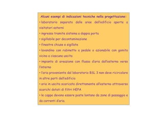 Alcuni esempi di indicazioni tecniche nella progettazione:
• laboratorio separato dalle aree dell’edificio aperte a
visitatori esterni
• ingresso tramite sistema a doppia porta
• sigillabile per decontaminazione
• finestre chiuse e sigillate
• lavandino con rubinetto a pedale o azionabile con gomito
vicino a ciascuna uscita
• impianto di areazione con flusso d’aria dall’esterno verso
l’interno
• l’aria proveniente dal laboratorio BSL 3 non deve ricircolare
in altre parti dell’edificio
• aria in uscita scaricata direttamente all’esterno attraverso
scarichi dotati di filtri HEPA
• le cappe devono essere poste lontano da zone di passaggio e
da correnti d’aria.
 
