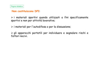 Non costituiscono DPI:
i materiali sportivi quando utilizzati a fini specificamente
sportivi e non per attività lavorative;
i materiali per l'autodifesa o per la dissuasione;
gli apparecchi portatili per individuare e segnalare rischi e
fattori nocivi.
Pagina didattica
fattori nocivi.
 