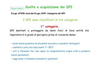 Scelta e acquisizione dei DPI
I DPI sono classificati in tre categorie:
D.Lgs. 475/92 mod dal D.Lgs.10/97: Categorie dei DPI
Pagina didattica
1° categoria
DPI destinati a proteggere da danni fisici di lieve entità che
l’operatore è in grado di percepire prima di riceverne dannol’operatore è in grado di percepire prima di riceverne danno
– azioni lesive prodotte da strumenti meccanici o prodotti detergenti
– contatto o urto con corpi aventi T < 50°C
– urti e vibrazioni lievi non capaci di compromettere organi vitali e produrre
lesioni permanenti
– raggi solari e fenomeni atmosferici quotidiani
 