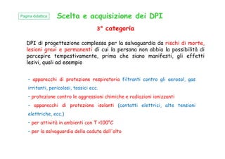 Scelta e acquisizione dei DPI
3° categoria
DPI di progettazione complessa per la salvaguardia da rischi di morte,
lesioni gravi e permanenti di cui la persona non abbia la possibilità di
percepire tempestivamente, prima che siano manifesti, gli effetti
lesivi, quali ad esempio
Pagina didattica
– apparecchi di protezione respiratoria filtranti contro gli aerosol, gas– apparecchi di protezione respiratoria filtranti contro gli aerosol, gas
irritanti, pericolosi, tossici ecc.
– protezione contro le aggressioni chimiche e radiazioni ionizzanti
– apparecchi di protezione isolanti (contatti elettrici, alte tensioni
elettriche, ecc.)
– per attività in ambienti con T >100°C
– per la salvaguardia della caduta dall'alto
 