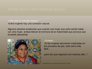 -¿Por qué no círculos mixtos? -Entre mujeres hay una conexión natural.  Algunos estudios evidencian que cuando una mujer que sufre estrés habla con otra mujer, ambas liberan la hormona de la maternidad que provoca que el estrés descienda. -Curioso… -Si las mujeres estuvieran implicadas en los procesos de paz, todo sería más fácil… ¡pero los que negocian son machos alfa...! Rigoberta Menchú, Premio Nobel de la Paz, 1992 ENTREVISTA A JEAN SHINODA BOLEN 