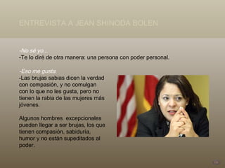 -No sé yo... -Te lo diré de otra manera: una persona con poder personal. ENTREVISTA A JEAN SHINODA BOLEN -Eso me gusta.  -Las brujas sabias dicen la verdad con compasión, y no comulgan con lo que no les gusta, pero no tienen la rabia de las mujeres más jóvenes. Algunos hombres  excepcionales pueden llegar a ser brujas, los que tienen compasión, sabiduría, humor y no están supeditados al poder. 