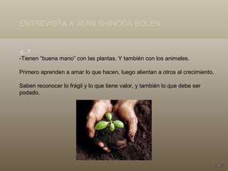 -¡...! -Tienen “buena mano” con las plantas. Y también con los animales.  Primero aprenden a amar lo que hacen, luego alientan a otros al crecimiento.  Saben reconocer lo frágil y lo que tiene valor, y también lo que debe ser podado. ENTREVISTA A JEAN SHINODA BOLEN 
