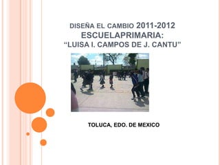 2011-2012
 DISEÑA EL CAMBIO
    ESCUELAPRIMARIA:
“LUISA I. CAMPOS DE J. CANTU”




     TOLUCA, EDO. DE MEXICO
 