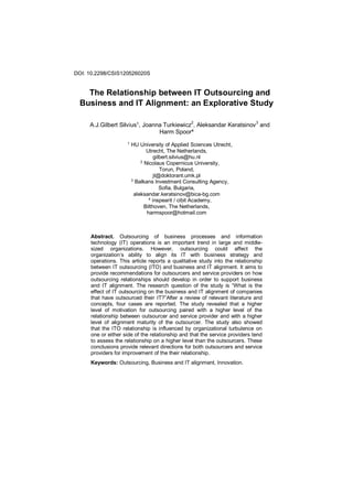 DOI: 10.2298/CSIS120526020S
The Relationship between IT Outsourcing and
Business and IT Alignment: an Explorative Study
A.J.Gilbert Silvius1, Joanna Turkiewicz2
, Aleksandar Keratsinov3
and
Harm Spoor4
1
HU University of Applied Sciences Utrecht,
Utrecht, The Netherlands,
gilbert.silvius@hu.nl
2
Nicolaus Copernicus University,
Torun, Poland,
jt@doktorant.umk.pl
3
Balkans Investment Consulting Agency,
Sofia, Bulgaria,
aleksandar.keratsinov@bica-bg.com
4
inspearit / cibit Academy,
Bilthoven, The Netherlands,
harmspoor@hotmail.com
Abstract. Outsourcing of business processes and information
technology (IT) operations is an important trend in large and middle-
sized organizations. However, outsourcing could affect the
organization’s ability to align its IT with business strategy and
operations. This article reports a qualitative study into the relationship
between IT outsourcing (ITO) and business and IT alignment. It aims to
provide recommendations for outsourcers and service providers on how
outsourcing relationships should develop in order to support business
and IT alignment. The research question of the study is “What is the
effect of IT outsourcing on the business and IT alignment of companies
that have outsourced their IT?”After a review of relevant literature and
concepts, four cases are reported. The study revealed that a higher
level of motivation for outsourcing paired with a higher level of the
relationship between outsourcer and service provider and with a higher
level of alignment maturity of the outsourcer. The study also showed
that the ITO relationship is influenced by organizational turbulence on
one or either side of the relationship and that the service providers tend
to assess the relationship on a higher level than the outsourcers. These
conclusions provide relevant directions for both outsourcers and service
providers for improvement of the their relationship.
Keywords: Outsourcing, Business and IT alignment, Innovation.
 