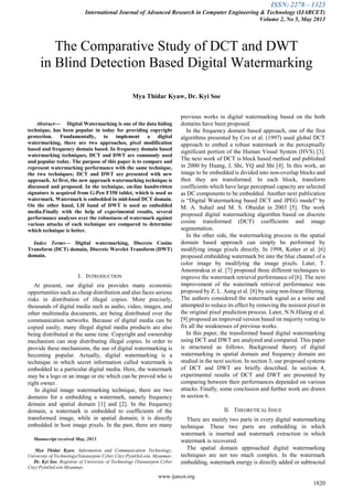 ISSN: 2278 – 1323
International Journal of Advanced Research in Computer Engineering & Technology (IJARCET)
Volume 2, No 5, May 2013
www.ijarcet.org
1820

Abstract— Digital Watermarking is one of the data hiding
technique, has been popular in today for providing copyright
protection. Fundamentally, to implement a digital
watermarking, there are two approaches, pixel modification
based and frequency domain based. In frequency domain based
watermarking techniques, DCT and DWT are commonly used
and popular today. The purpose of this paper is to compare and
represent watermarking performance with the same technique,
the two techniques; DCT and DWT are presented with new
approach. At first, the new approach watermarking technique is
discussed and proposed. In the technique, on-line handwritten
signature is acquired from G-Pen F350 tablet, which is used as
watermark. Watermark is embedded in mid-band DCT domain.
On the other hand, LH band of DWT is used as embedded
media.Finally with the help of experimental results, several
performance analyses over the robustness of watermark against
various attacks of each technique are compared to determine
which technique is better.
Index Terms— Digital watermarking, Discrete Cosine
Transform (DCT) domain, Discrete Wavelet Transform (DWT)
domain.
I. INTRODUCTION
At present, our digital era provides many economic
opportunities such as cheap distribution and also faces serious
risks in distribution of illegal copies. More precisely,
thousands of digital media such as audio, video, images, and
other multimedia documents, are being distributed over the
communication networks. Because of digital media can be
copied easily, many illegal digital media products are also
being distributed at the same time. Copyright and ownership
mechanism can stop distributing illegal copies. In order to
provide these mechanisms, the use of digital watermarking is
becoming popular. Actually, digital watermarking is a
technique in which secret information called watermark is
embedded to a particular digital media. Here, the watermark
may be a logo or an image or etc which can be proved who is
right owner.
In digital image watermarking technique, there are two
domains for a embedding a watermark, namely frequency
domain and spatial domain [1] and [2]. In the frequency
domain, a watermark is embedded to coefficients of the
transformed image, while in spatial domain; it is directly
embedded in host image pixels. In the past, there are many
Manuscript received May, 2013.
Mya Thidar Kyaw, Information and Communication Technology,
University of Technology(Yatanarpon Cyber City) PyinOoLwin, Myanmar,
Dr. Kyi Soe, Registrar of Univeristy of Technology (Yatanarpon Cyber
City) PyinOoLwin Myanmar,
previous works in digital watermarking based on the both
domains have been proposed.
In the frequency domain based approach, one of the first
algorithms presented by Cox et al. (1997) used global DCT
approach to embed a robust watermark in the perceptually
significant portion of the Human Visual System (HVS) [3].
The next work of DCT is block based method and published
in 2000 by Huang, J, Shi, YQ and Shi [4]. In this work, an
image to be embedded is divided into non-overlap blocks and
then they are transformed. In each block, transform
coefficients which have large perceptual capacity are selected
as DC components to be embedded. Another next publication
is “Digital Watermarking based DCT and JPEG model” by
M. A. Suhail and M. S. Obaidat in 2003 [5]. The work
proposed digital watermarking algorithm based on discrete
cosine transformed (DCT) coefficients and image
segmentation.
In the other side, the watermarking process in the spatial
domain based approach can simply be performed by
modifying image pixels directly. In 1998, Kutter et al. [6]
proposed embedding watermark bit into the blue channel of a
color image by modifying the image pixels. Later, T.
Amornraksa et al. [7] proposed three different techniques to
improve the watermark retrieval performance of [6]. The next
improvement of the watermark retrieval performance was
proposed by Z. L. Aung et al. [8] by using non-linear filtering.
The authors considered the watermark signal as a noise and
attempted to reduce its effect by removing the noisiest pixel in
the original pixel prediction process. Later, N.N.Hlaing et al.
[9] proposed an improved version based on majority voting to
fix all the weaknesses of previous works.
In this paper, the transformed based digital watermarking
using DCT and DWT are analyzed and compared. This paper
is structured as follows. Background theory of digital
watermarking in spatial domain and frequency domain are
studied in the next section. In section 3, our proposed systems
of DCT and DWT are briefly described. In section 4,
experimental results of DCT and DWT are presented by
comparing between their performances depended on various
attacks. Finally, some conclusion and further work are drawn
in section 6.
II. THEORETICAL ISSUE
There are mainly two parts in every digital watermarking
technique. These two parts are embedding in which
watermark is inserted and watermark extraction in which
watermark is recovered.
The spatial domain approached digital watermarking
techniques are not too much complex. In the watermark
embedding, watermark energy is directly added or subtracted
The Comparative Study of DCT and DWT
in Blind Detection Based Digital Watermarking
Mya Thidar Kyaw, Dr. Kyi Soe
 