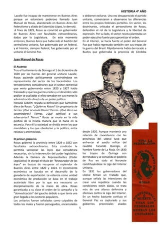 HISTORIA 4º AÑO
 Lavalle fue incapaz de mantenerse en Buenos Aires            o debieron exiliarse. Una vez desaparecido el partido
porque un estanciero poderoso llamado Juan                    unitario, comenzaron a observarse las diferencias
Manuel de Rosas, abanderado en Buenos Aires del               entre los propios federales porteños. Un sector, los
federalismo y aliado de Estanislao López, lo derrotó.         doctrinarios, criticaba el personalismo de Rosas,
 A fines de 1829, Rosas se convirtió en gobernador            defendían el rol de la Legislatura y la libertad de
de Buenos Aires con facultades extraordinarias,               expresión. Por su lado, el sector rosista planteaba un
dadas por la Legislatura.        En este momento              poder ejecutivo fuerte para garantizar el orden.
entonces, Buenos Aires que había sido el bastión del          En el Interior, se hacía fuerte el poder del General
centralismo unitario, fue gobernado por un federal,           Paz que había regresado también con sus tropas de
y el Interior, siempre federal, fue gobernado por el          la guerra del Brasil. Rápidamente había derrocado a
unitario el General Paz.                                      Bustos que gobernaba la provincia de Córdoba

Juan Manuel de Rosas

El Ascenso
Tras el fusilamiento de Dorrego el 1 de diciembre de
1828 por las fuerzas del general unitario Lavalle,
Rosas asciende políticamente convirtiéndose en
representante del sector de los hacendados. Los
terratenientes consideraron que el sector comercial
que venía gobernando entre 1820 y 1827 había
fracasado y que las guerras civiles y el desorden sólo
podían se acallados si ellos tomaban en sus manos la
administración directa de un poder político.
Horacio Gilberti rescata la definición que Sarmiento
diera de Rosas: “¿Quién es Rosas? Un propietario de
tierras. ¿Qué acumula Rosas? Tierras. ¿Qué dio a sus
sostenedores? Tierras. ¿Qué confiscó a sus
adversarios? Tierras.” Rosas se movía en la vida
política de la misma manera que lo hacía en la
estancia. Para él la sociedad se dividía entre los que
mandaban y los que obedecían y la política, entre
rosistas y antirrosistas.                                     desde 1820. Aunque mantenía una
                                                              relación de coexistencia con las
El primer gobierno                                            provincias del Litoral tuvo que
Rosas gobernó la provincia entre 1829 y 1832 con              enfrentar el asedio militar del
facultades extraordinarias. Esta condición le                 caudillo Facundo Quiroga, el
permitía sancionar las leyes que considerara                  hombre fuerte de La Rioja. En 1830
necesarias, sin la intervención del poder legislativo.        las tropas de Quiroga son
Además la Cámara de Representantes (Poder                     derrotadas y se consolida el poderío
Legislativo) le otorgó el título de “Restaurador de las       de Paz en todo el Noroeste
leyes” en buscas de recuperar el esplendor de                 constituyéndose la Liga del Interior
Buenos Aires entre 1820 y 1824. El crecimiento                Unitaria.
económico se basaba en el desarrollo de la                    En 1831 los gobernadores del
ganadería de exportación. La estancia como unidad             Litoral firman un Tratado que,
económica de producción se basa en el trabajo                 aunque señala las intensiones de
asalariado libre por lo que era necesario un                  crear una república cuando las
disciplinamiento de la mano de obra. Rosas                    condiciones estén dadas, se trata
garantizaba a su clase el orden de la campaña y la            más de una alianza defensiva y
“domesticación” del gaucho debido a que tenía una             ofensiva contra la Liga del Interior.
gran llegada a los sectores populares.                        En un hecho bastante confuso el
Los unitarios fueron señalados como culpables de              General Paz es capturado y sus
todos los males y fueron perseguidos, encarcelados            gobiernos    provinciales aliados
                                                          5
 