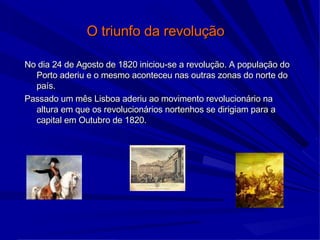 O triunfo da revolução   No dia 24 de Agosto de 1820 iniciou-se a revolução. A população do Porto aderiu e o mesmo aconteceu nas outras zonas do norte do país.  Passado um mês Lisboa aderiu ao movimento revolucionário na altura em que os revolucionários nortenhos se dirigiam para a capital em Outubro de 1820. 