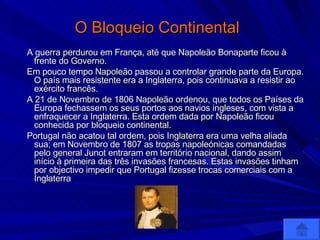 O Bloqueio Continental   A guerra perdurou em França, até que Napoleão Bonaparte ficou à frente do Governo. Em pouco tempo Napoleão passou a controlar grande parte da Europa. O país mais resistente era a Inglaterra, pois continuava a resistir ao exército francês. A 21 de Novembro de 1806 Napoleão ordenou, que todos os Países da Europa fechassem os seus portos aos navios ingleses, com vista a enfraquecer a Inglaterra. Esta ordem dada por Napoleão ficou conhecida por bloqueio continental. Portugal não acatou tal ordem, pois Inglaterra era uma velha aliada sua; em Novembro de 1807 as tropas napoleónicas comandadas pelo general Junot entraram em território nacional, dando assim início à primeira das três invasões francesas. Estas invasões tinham por objectivo impedir que Portugal fizesse trocas comerciais com a Inglaterra  