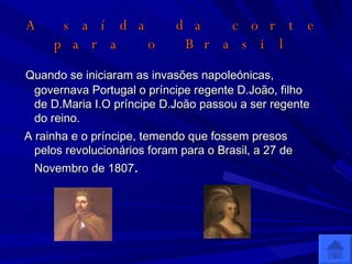 A saída da corte para o Brasil Quando se iniciaram as invasões napoleónicas, governava Portugal o príncipe regente D.João, filho de D.Maria I.O príncipe D.João passou a ser regente do reino. A rainha e o príncipe, temendo que fossem presos pelos revolucionários foram para o Brasil, a 27 de Novembro de 1807 . 