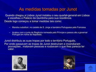 As medidas tomadas por Junot Quando chegou a Lisboa Junot instalou o seu quartel-general em Lisboa e escolheu o Palácio da Quintinha para sua residência. Desde logo começou a tomar medidas tais como: Mandou substituir, no castelo de S. Jorge a bandeira Portuguesa pela Francesa. Acabou com a junta de Regência nomeada pelo Príncipe e passou ele a governar Portugal em nome de Napoleão. Junot distribuiu as suas tropas por todo o território Português. Por onde passavam as tropas de Junot destruíram e incendiaram povoações , matavam pessoas e roubavam o que lhes parecia ter valor. 