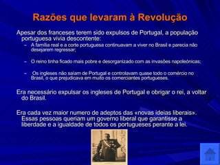 Razões que levaram à Revolução Apesar dos franceses terem sido expulsos de Portugal, a população portuguesa vivia descontente: A família real e a corte portuguesa continuavam a viver no Brasil e parecia não desejarem regressar; O reino tinha ficado mais pobre e desorganizado com as invasões napoleónicas; Os ingleses não saíam de Portugal e controlavam quase todo o comércio no Brasil, o que prejudicava em muito os comerciantes portugueses. Era necessário expulsar os ingleses de Portugal e obrigar o rei, a voltar do Brasil. Era cada vez maior numero de adeptos das «novas ideias liberais». Essas pessoas queriam um governo liberal que garantisse a liberdade e a igualdade de todos os portugueses perante a lei. 