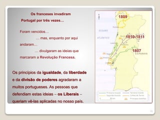 13
Os franceses invadiram
Portugal por três vezes…
1807
1809
1810-1811
Os princípios da igualdade, da liberdade
e da divisão de poderes agradaram a
muitos portugueses. As pessoas que
defendiam estas ideias  os Liberais 
queriam vê-las aplicadas no nosso país.
Foram vencidos…
… mas, enquanto por aqui
andaram…
… divulgaram as ideias que
marcaram a Revolução Francesa.
 