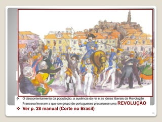 14
Consequências das invasões
 Enorme perda de vidas humanas
 Paralisação do comércio e indústria
 Pontes cortadas
 Casas e monumentos destruídos e saqueados
 Os ingleses continuavam em Portugal, controlavam quase todo o comércio com o Brasil,
sendo o marechal Beresford a principal autoridade do reino, quer militar, quer civil.
 D. João VI e a corte continuavam no Brasil
 O descontentamento da população, a ausência do rei e as ideias liberais da Revolução
Francesa levaram a que um grupo de portugueses preparasse uma REVOLUÇÃO
 Ver p. 28 manual (Corte no Brasil)
 