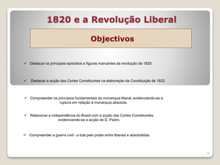 1820 e a Revolução Liberal
Objectivos
15
 Destacar os principais episódios e figuras marcantes da revolução de 1820.
 Destacar a acção das Cortes Constituintes na elaboração da Constituição de 1822
 Compreender os princípios fundamentais da monarquia liberal, evidenciando-se a
ruptura em relação à monarquia absoluta.
 Relacionar a independência do Brasil com a acção das Cortes Constituintes,
evidenciando-se a acção de D. Pedro.
 Compreender a guerra civil - a luta pelo poder entre liberais e absolutistas.
 