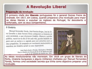 16
A Revolução Liberal
Preparação da revolução
O primeiro chefe dos liberais portugueses foi o general Gomes Freire de
Andrade. Em 1817, em Lisboa, quando preparava uma revolução para impor
as ideias liberais e expulsar os ingleses de Portugal, foi descoberto e
enforcado, com os seus companheiros.
As ideias revolucionárias não morreram. Em 1818 um grupo de liberais do
Porto, (maioria burgueses e alguns militares) chefiados por Manuel Fernandes
Tomás, formou uma sociedade secreta que tinha como objectivo preparar uma
revolução.
 