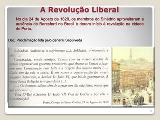 A Revolução Liberal
17
No dia 24 de Agosto de 1820, os membros do Sinédrio aproveitaram a
ausência de Beresford no Brasil e deram início à revolução na cidade
do Porto.
Doc. Proclamação lida pelo general Sepúlveda
 