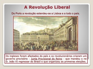 A Revolução Liberal
19
Os ingleses foram afastados do país e os revolucionários criaram um
governo provisório  Junta Provisional do Reino  que mandou o rei
D. João VI regressar do Brasil e que organizou as primeiras eleições.
Do Porto a revolução estendeu-se a Lisboa e a todo o país.
 
