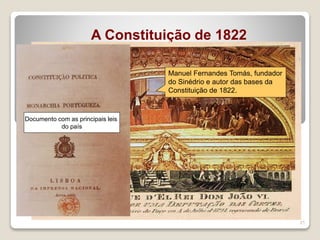21
A Constituição de 1822
O Governo Provisório
começou imediatamente a
preparar eleições…
Após a REVOLUÇÃO
Formaram-se as
Cortes
Constituintes…
Saiu a primeira
Constituição Portuguesa…
…baseada nos princípios da igualdade
e liberdade!
D.JoãoVI chega do Brasil,
em 1824, e jurou a 1ª
Constituição Portuguesa
Manuel Fernandes Tomás, fundador
do Sinédrio e autor das bases da
Constituição de 1822.
Documento com as principais leis
do país
 