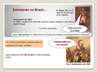 23
Entretanto no Brasil… D. Pedro (filho de D.
João IV) tinha ficado
como regente.
9 de janeiro de 1822,
D. Pedro recebe uma carta das cortes de Lisboa, exigindo o seu retorno
para Portugal.
D. Pedro respondeu: Diga ao povo
que fico!
Após o Dia do Fico, D. Pedro tomou uma série de medidas que desagradaram à metrópole.
As Cortes Constituintes anularam todos os
poderes de D.Pedro, no Brasil.
Nas margens do rio Ipiranga D. Pedro revoltado
gritou:
Independência
ou morte!
Dia 7 de Setembro de 1822
 