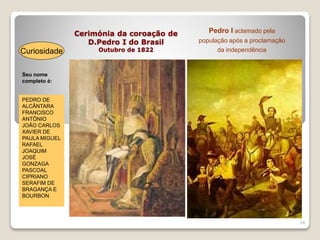 Cerimónia da coroação de
D.Pedro I do Brasil
Outubro de 1822
24
Seu nome
completo é:
Curiosidade
PEDRO DE
ALCÂNTARA
FRANCISCO
ANTÔNIO
JOÃO CARLOS
XAVIER DE
PAULA MIGUEL
RAFAEL
JOAQUIM
JOSÉ
GONZAGA
PASCOAL
CIPRIANO
SERAFIM DE
BRAGANÇA E
BOURBON
Pedro I aclamado pela
população após a proclamação
da independência
 