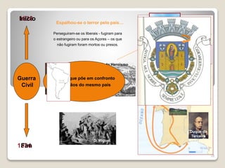 28
Guerra
Civil
1828
1834
Início
Fim
Perseguiram-se os liberais - fugiram para
o estrangeiro ou para os Açores – os que
não fugiram foram mortos ou presos.
Espalhou-se o terror pelo país…
D. Pedro IV
Duque da
Terceira
Angra do Heroísmo
D. Miguel
Guerra que põe em confronto
cidadãos do mesmo país
 