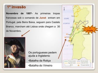 1ª invasão
5
Novembro de 1807- As primeiras tropas
francesas sob o comando de Junot entram em
Portugal, pela Beira Baixa, seguem para Castelo
Branco, marcham até Lisboa onde chegam a 30
de Novembro.
Os portugueses pedem
ajuda a Inglaterra:
•Batalha da Roliça
•Batalha do Vimeiro
1ª
invasão
 