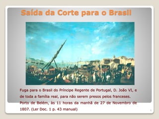 Saída da Corte para o Brasil
6
Fuga para o Brasil do Príncipe Regente de Portugal, D. João VI, e
de toda a família real, para não serem presos pelos franceses.
Porto de Belém, às 11 horas da manhã de 27 de Novembro de
1807. (Ler Doc. 1 p. 43 manual)
 