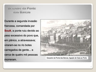 9
Durante a segunda invasão
francesa, comandada por
Soult, a ponte ruiu devido ao
peso excessivo do povo que,
em pânico, a atravessava;
viraram-se no rio botes
carregados de gente... e
cerca de quatro mil pessoas
morreram.
Desastre da Ponte das Barcas, ligação de Gaia ao Porto
 