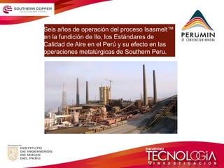 Seis años de operación del proceso Isasmelt™ en la fundición de Ilo, los Estándares de Calidad de Aire en el Perú y su efecto en las operaciones metalúrgicas de Southern Peru.  