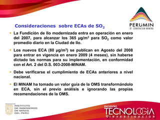 La Fundición de Ilo modernizada entra en operación en enero del 2007, para alcanzar los 365 μg/m3 para SO2 como valor promedio diario en la Ciudad de Ilo. 
Los nuevos ECA (80 μg/m3) se publican en Agosto del 2008 para entrar en vigencia en enero 2009 (4 meses), sin haberse dictado las normas para su implementación, en conformidad con el Art. 2 del D.S. 003-2008-MINAM. 
Debe verificarse el cumplimiento de ECAs anteriores a nivel nacional. 
El MINAM ha tomado un valor guía de la OMS transformándolo en ECA, sin el previo análisis e ignorando las propias recomendaciones de la OMS. 
Consideraciones sobre ECAs de SO2  