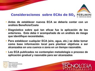 Antes de establecer nuevos ECA se debería contar con un análisis Beneficio/Costo 
Diagnóstico sobre qué tan eficaz fue la aplicación de los anteriores. Esto debe ir acompañado de un análisis de riesgo que identifique necesidades. 
Para establecer cualquier ECA (aire, agua, etc.) se debe tomar como base información local para plantear objetivos a ser alcanzados en una cuenca o zona en un tiempo razonable. 
Los ECA publicados no contemplan metodología o proceso de aplicación gradual y razonable para ser alcanzados 
Consideraciones sobre ECAs de SO2  