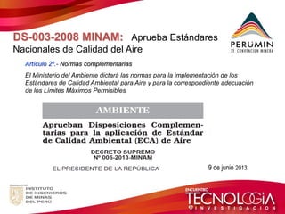 DS-003-2008 MINAM: Aprueba Estándares Nacionales de Calidad del Aire 
Artículo 2º.- Normas complementarias 
El Ministerio del Ambiente dictará las normas para la implementación de los Estándares de Calidad Ambiental para Aire y para la correspondiente adecuación de los Límites Máximos Permisibles 
Publicado : 19 de junio 2013:  