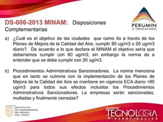 DS-006-2013 MINAM: Disposiciones Complementarias 
a)¿Cuál es el objetivo de las ciudades que como Ilo a través de los Planes de Mejora de la Calidad del Aire, cumplir 80 ug/m3 o 20 ug/m3 diario?. De acuerdo a lo que declara el MINAM el objetivo sería que deberíamos cumplir con 80 ug/m3; sin embargo la norma da a entender que se debe cumplir con 20 ug/m3. 
b)Procedimientos Administrativos Sancionadores. La norma menciona que en tanto se culmine con la implementación de los Planes de Mejora de la Calidad del Aire se mantiene en vigencia ECA diario =80 ug/m3 para todos sus efectos incluidos los Procedimientos Administrativos Sancionadores. La empresas serán sancionadas, multadas y finalmente cerradas?  