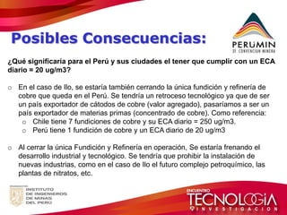 Posibles Consecuencias: 
¿Qué significaría para el Perú y sus ciudades el tener que cumplir con un ECA diario = 20 ug/m3? 
oEn el caso de Ilo, se estaría también cerrando la única fundición y refinería de cobre que queda en el Perú. Se tendría un retroceso tecnológico ya que de ser un país exportador de cátodos de cobre (valor agregado), pasaríamos a ser un país exportador de materias primas (concentrado de cobre). Como referencia: 
oChile tiene 7 fundiciones de cobre y su ECA diario = 250 ug/m3. 
oPerú tiene 1 fundición de cobre y un ECA diario de 20 ug/m3 
oAl cerrar la única Fundición y Refinería en operación, Se estaría frenando el desarrollo industrial y tecnológico. Se tendría que prohibir la instalación de nuevas industrias, como en el caso de Ilo el futuro complejo petroquímico, las plantas de nitratos, etc.  