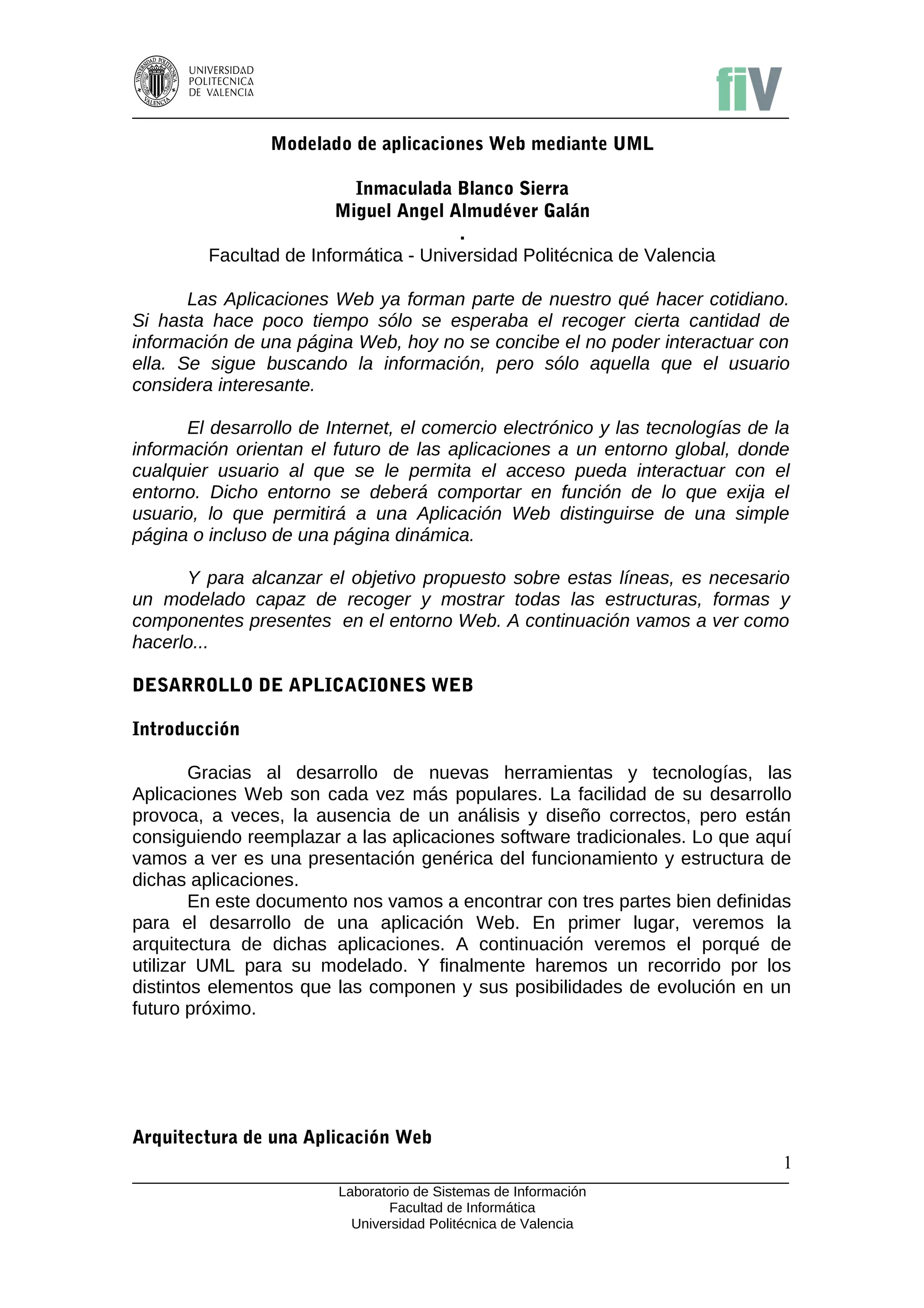 Modelado de aplicaciones Web mediante UML

                          Inmaculada Blanco Sierra
                        Miguel Angel Almudéver Galán
                                       .
         Facultad de Informática - Universidad Politécnica de Valencia

       Las Aplicaciones Web ya forman parte de nuestro qué hacer cotidiano.
Si hasta hace poco tiempo sólo se esperaba el recoger cierta cantidad de
información de una página Web, hoy no se concibe el no poder interactuar con
ella. Se sigue buscando la información, pero sólo aquella que el usuario
considera interesante.

      El desarrollo de Internet, el comercio electrónico y las tecnologías de la
información orientan el futuro de las aplicaciones a un entorno global, donde
cualquier usuario al que se le permita el acceso pueda interactuar con el
entorno. Dicho entorno se deberá comportar en función de lo que exija el
usuario, lo que permitirá a una Aplicación Web distinguirse de una simple
página o incluso de una página dinámica.

      Y para alcanzar el objetivo propuesto sobre estas líneas, es necesario
un modelado capaz de recoger y mostrar todas las estructuras, formas y
componentes presentes en el entorno Web. A continuación vamos a ver como
hacerlo...

DESARROLLO DE APLICACIONES WEB

Introducción

        Gracias al desarrollo de nuevas herramientas y tecnologías, las
Aplicaciones Web son cada vez más populares. La facilidad de su desarrollo
provoca, a veces, la ausencia de un análisis y diseño correctos, pero están
consiguiendo reemplazar a las aplicaciones software tradicionales. Lo que aquí
vamos a ver es una presentación genérica del funcionamiento y estructura de
dichas aplicaciones.
        En este documento nos vamos a encontrar con tres partes bien definidas
para el desarrollo de una aplicación Web. En primer lugar, veremos la
arquitectura de dichas aplicaciones. A continuación veremos el porqué de
utilizar UML para su modelado. Y finalmente haremos un recorrido por los
distintos elementos que las componen y sus posibilidades de evolución en un
futuro próximo.




Arquitectura de una Aplicación Web
                                                                               1
                         Laboratorio de Sistemas de Información
                                Facultad de Informática
                           Universidad Politécnica de Valencia
 