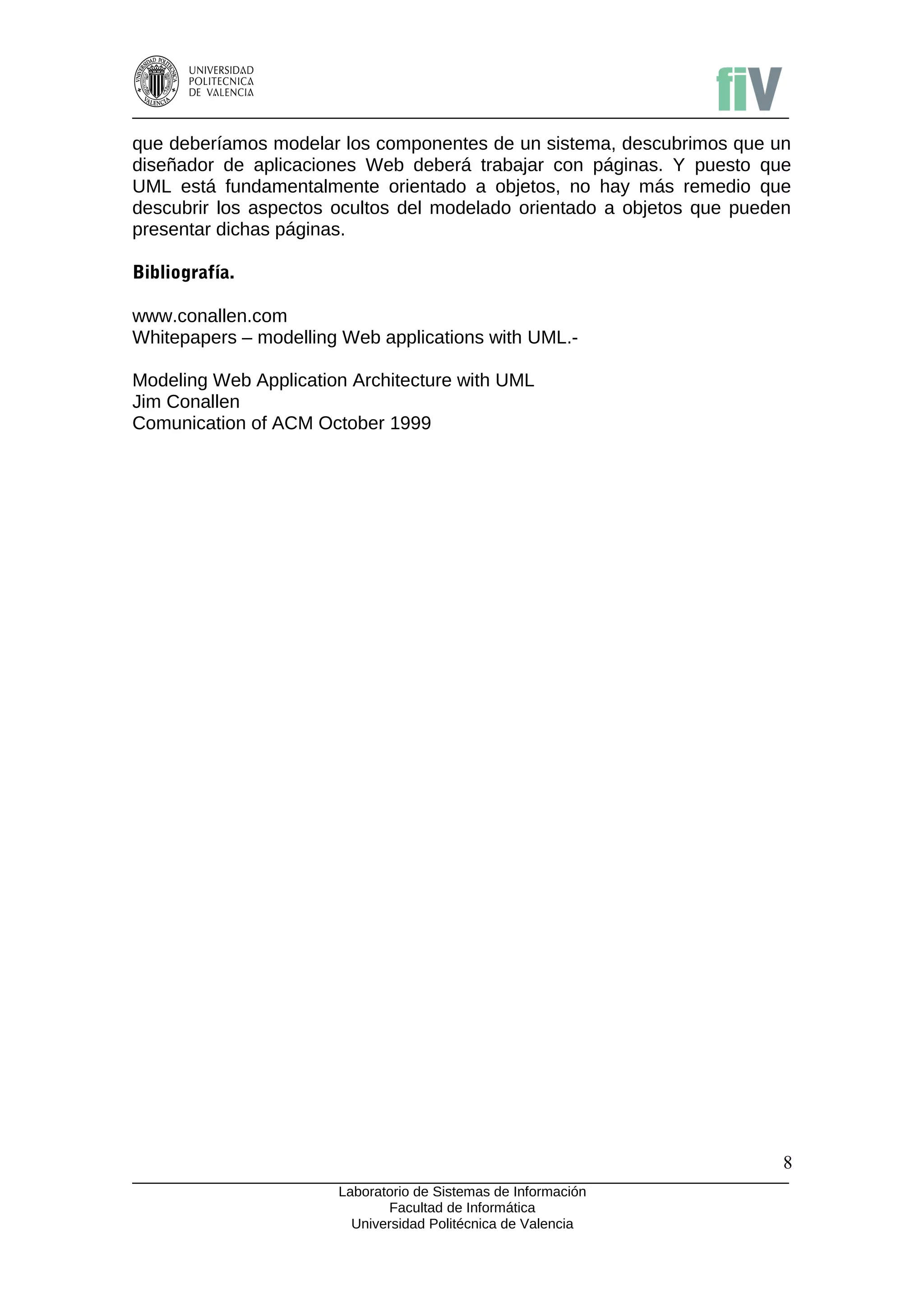 que deberíamos modelar los componentes de un sistema, descubrimos que un
diseñador de aplicaciones Web deberá trabajar con páginas. Y puesto que
UML está fundamentalmente orientado a objetos, no hay más remedio que
descubrir los aspectos ocultos del modelado orientado a objetos que pueden
presentar dichas páginas.

Bibliografía.

www.conallen.com
Whitepapers – modelling Web applications with UML.-

Modeling Web Application Architecture with UML
Jim Conallen
Comunication of ACM October 1999




                                                                         8
                       Laboratorio de Sistemas de Información
                              Facultad de Informática
                         Universidad Politécnica de Valencia
 